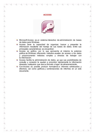 ACCESS
Microsoft Access es un sistema interactivo de administración de bases
de datos para Windows.
Access tiene la capacidad de organizar, buscar y presentar la
información resultante del manejo de sus bases de datos. Entre sus
principales características se encuentran:
Access es gráfico, por lo que aprovecha al máximo la potencia
gráfica de Windows, ofreciendo métodos usuales de acceso a los datos
y proporcionando métodos simples y directos de trabajar con
la información.
Access facilita la administración de datos, ya que sus posibilidades de
consulta y conexión le ayudan a encontrar rápidamente la información
deseada, cualquiera que sea su formato o lugar de almacenamiento.
Con Access es posible producir formularios e informes sofisticados y
efectivos, así como gráficos y combinaciones de informes en un solo
documento.
 