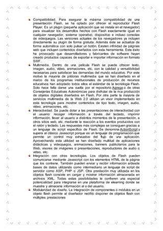 Compatibilidad. Para asegurar la máxima compatibilidad de una
presentación Flash, se ha optado por ofrecer el reproductor Flash
Player. Es un plugin (pequeña aplicación que se instala en el navegador)
para visualizar los desarrollos hechos con Flash exactamente igual en
cualquier navegador, sistema operativo, dispositivo e incluso consolas
de videojuegos. Las versiones actuales de los navegadores ya incluyen
directamente su plugin de forma gratuita. Además éste se actualiza de
forma automática con solo pulsar un botón. Existen infinidad de páginas
web que incluyen contenidos diseñados con esta herramienta. Este éxito
ha provocado que desarrolladores y fabricantes de software hayan
creado productos capaces de exportar e importar información en formato
SWF.
Multimedia. Dentro de una película Flash se puede ofrecer texto,
imagen, audio, vídeo, animaciones, etc. con la calidad y versatibilidad
necesarias para satisfacer las demandas del mundo educativo. Por este
motivo la mayoría de pildoras multimedia que se han diseñado en el
marco de los programas institucionales de producción de recursos
educativos han adoptado todos ellos el estándar de la tecnología Flash.
Solo hace falta darse una vuelta por el repositorio Agrega o de otras
Consejerías Educativas Autonómicas para disfrutar de la rica producción
de objetos digitales diseñados en Flash. Por otra parte la mayoría de
servicios multimedia de la Web 2.0 utilizan un visor implementado en
esta tecnología para mostrar contenidos de tipo texto, imagen, audio,
vídeo, animaciones, etc.
Interactividad. Se puede dotar a las presentaciones de interactividad con
el usuario: recoger información a través del teclado, imprimir
información, llevar al usuario a distintos momentos de la presentación, a
otros sitios web, etc. mediante la reacción a los eventos producidos con
el ratón y teclado. Las respuestas más complejas se consiguen gracias a
un lenguaje de script específico de Flash. Se denomina ActionScript y
supera al clásico Javascript porque es un lenguaje de programación que
permite un control muy exhaustivo del flujo de una aplicación.
Aprovechando esta utilidad se han diseñado multitud de aplicaciones
didácticas y videojuegos, animaciones, banners publicitarios para la
Web, visores de imágenes o presentaciones, reproductores de audio o
vídeo, etc.
Integración con otras tecnologías. Los objetos de Flash pueden
comunicarse mediante Javascript con los elementos HTML de la página
que los contiene. También pueden enviar y recibir información a/desde
bases de datos utilizando como intermediario un lenguaje de script de
servidor como ASP, PHP o JSP. Otra prestación muy utilizada en los
objetos flash consiste en cargar y mostrar información almacenada en
archivos XML. Todas estas posibilidades le confieren una especial
potencialidad para integrarse en una plataforma de elearning donde se
muestre y almacene información al o del usuario.
Modularidad de diseño. La integración de componentes o módulos en un
objeto flash permite al diseñador neófito disponer de objetos flash con
múltiples prestaciones
 