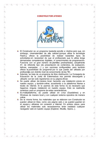 CONSTRUCTOR ATENEX
El Constructor es un programa bastante sencillo e intuitivo pero que, sin
embargo, creamateriales de alta calidad (porque utiliza la tecnología
Flash) y ofrece la posibilidad de realizar bastantes tipos de
actividades sin necesidad de que el profesorado que lo utiliza tenga
demasiadas competencias digitales, ni conocimientos de programación.
Funciona con un gran número de plantillas prediseñadas, actualmente
47, de diferente tipo (de presentación de contenidos, de evaluación,
lúdicas, avanzadas ...) y con opciones configurables, pero también
ofrece la posibilidad de programar por lo que puede ser utilizado por
profesor@s con distinto nivel de conocimiento de las TIC.
Además, se trata de un programa de libre distribución. La Consejería de
Educación de la Junta de Extremadura nos permite descargarlo y
utilizarlo con tan solo registrarnos en su página oficial.
Se puede utilizar de manera local, haciendo una instalación previa en
nuestro equipo, y también online, accediendo a la plataforma Atenex a
través de internet. Si lo usamos de esta forma no es necesario que
hagamos ninguna instalación en nuestro equipo. Esto es realmente
novedoso para un programa de estas características.
Es multiplataforma, se puede utilizar en Linux (Guadalinex) y en
Windows de manera local y con cualquier sistema operativo de manera
online.
De la misma forma, los materiales que se elaboran con Constructor se
pueden utilizar en línea, como una página web, o se pueden guardar en
el equipo y utilizarse sin conexión a Internet. En ambos casos, para
utilizar los materiales solo necesitaremos tener instalado cualquier
navegador web en nuestro equipo (Explorer, Mozilla, Opera...).
 