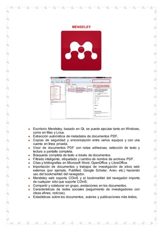 MENDELEY
Escritorio Mendeley, basado en Qt, se puede ejecutar tanto en Windows,
como en Mac y Linux.
Extracción automática de metadatos de documentos PDF.
Copias de seguridad y sincronización entre varios equipos y con una
cuenta en línea privada.
Visor de documentos PDF con notas adhesivas, selección de texto y
lectura a pantalla completa.
Búsqueda completa de texto a través de documentos.
Filtrado inteligente, etiquetado y cambio de nombre de archivos PDF.
Citas y bibliografías en Microsoft Word, OpenOffice y LibreOffice
Importación de documentos y trabajos de investigación de sitios web
externos (por ejemplo, PubMed, Google Scholar, Arxiv, etc.) haciendo
uso del bookmarklet del navegador.
Mendeley web soporta COinS y el bookmarklet del navegador importa
de cualquier sitio que soporte COinS.
Compartir y colaborar en grupo, anotaciones en los documentos.
Características de redes sociales (seguimiento de investigadores con
ideas afines, noticias).
Estadísticas sobre los documentos, autores y publicaciones más leídos.
 