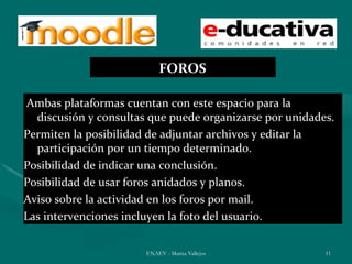 FOROS

Ambas plataformas cuentan con este espacio para la
  discusión y consultas que puede organizarse por unidades.
Permiten la posibilidad de adjuntar archivos y editar la
  participación por un tiempo determinado.
Posibilidad de indicar una conclusión.
Posibilidad de usar foros anidados y planos.
Aviso sobre la actividad en los foros por mail.
Las intervenciones incluyen la foto del usuario.


                       ENAEV - Marisa Vallejos           11
 