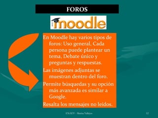 FOROS



En Moodle hay varios tipos de
  foros: Uso general, Cada
  persona puede plantear un
  tema, Debate único y
  preguntas y respuestas.
Las imágenes adjuntas se
  muestran dentro del foro.
Permite búsquedas y su opción
  más avanzada es similar a
  Google.
Resalta los mensajes no leídos.
         ENAEV - Marisa Vallejos   12
 
