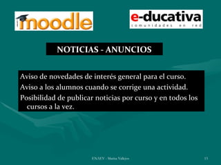 NOTICIAS - ANUNCIOS


Aviso de novedades de interés general para el curso.
Aviso a los alumnos cuando se corrige una actividad.
Posibilidad de publicar noticias por curso y en todos los
  cursos a la vez.




                       ENAEV - Marisa Vallejos              13
 
