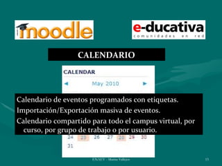 CALENDARIO




Calendario de eventos programados con etiquetas.
Importación/Exportación masiva de eventos.
Calendario compartido para todo el campus virtual, por
  curso, por grupo de trabajo o por usuario.


                      ENAEV - Marisa Vallejos            15
 