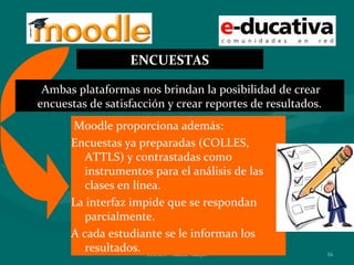 ENCUESTAS

 Ambas plataformas nos brindan la posibilidad de crear
encuestas de satisfacción y crear reportes de resultados.
      Moodle proporciona además:
      Encuestas ya preparadas (COLLES,
         ATTLS) y contrastadas como
         instrumentos para el análisis de las
         clases en línea.
      La interfaz impide que se respondan
         parcialmente.
      A cada estudiante se le informan los
         resultados. ENAEV - Marisa Vallejos                16
 