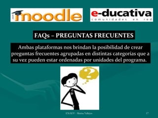 FAQs – PREGUNTAS FRECUENTES
   Ambas plataformas nos brindan la posibilidad de crear
preguntas frecuentes agrupadas en distintas categorías que a
 su vez pueden estar ordenadas por unidades del programa.




                       ENAEV - Marisa Vallejos            17
 