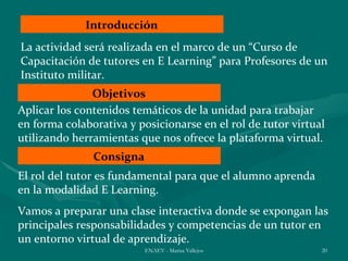 Introducción
La actividad será realizada en el marco de un “Curso de
Capacitación de tutores en E Learning” para Profesores de un
Instituto militar.
               Objetivos
Aplicar los contenidos temáticos de la unidad para trabajar
en forma colaborativa y posicionarse en el rol de tutor virtual
utilizando herramientas que nos ofrece la plataforma virtual.
               Consigna
El rol del tutor es fundamental para que el alumno aprenda
en la modalidad E Learning.
Vamos a preparar una clase interactiva donde se expongan las
principales responsabilidades y competencias de un tutor en
un entorno virtual de aprendizaje.
                          ENAEV - Marisa Vallejos             20
 