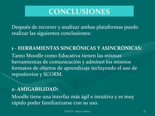 CONCLUSIONES
Después de recorrer y analizar ambas plataformas puedo
realizar las siguientes conclusiones:

1 - HERRAMIENTAS SINCRÓNICAS Y ASINCRÓNICAS:
Tanto Moodle como Educativa tienen las mismas
herramientas de comunicación y admiten los mismos
formatos de objetos de aprendizaje incluyendo el uso de
repositorios y SCORM.

2- AMIGABILIDAD:
Moodle tiene una interfaz más ágil e intuitiva y es muy
rápido poder familiarizarse con su uso.
                       ENAEV - Marisa Vallejos            22
 