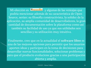 Mi elección es                y algunas de las ventajas que
  podría mencionar además de su característica de Open
 Source, serían: su filosofía constructivista, la solidez de la
aplicación, su amplia comunidad de desarrolladores, la gran
 cantidad de documentación sobre la plataforma como así
    también su facilidad de uso ya que sus utilidades son
           sencillas y su utilización muy intuitiva.

 Finalmente, creo que en la actualidad el software libre es
una de las mejores opciones para permitir que los usuarios
  aporten ideas y participen en la toma de decisiones para
desarrollar nuevas funcionalidades, solucionar problemas y
para que el producto evolucione gracias a una participación
                     abierta y amplia.
                        ENAEV - Marisa Vallejos              24
 