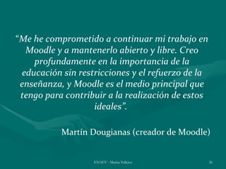 “Me he comprometido a continuar mi trabajo en
  Moodle y a mantenerlo abierto y libre. Creo
    profundamente en la importancia de la
 educación sin restricciones y el refuerzo de la
 enseñanza, y Moodle es el medio principal que
 tengo para contribuir a la realización de estos
                   ideales”.

           Martín Dougianas (creador de Moodle)


                   ENAEV - Marisa Vallejos         26
 