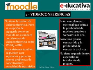 2 - VIDEOCONFERENCIAS
No tiene la opción de                                Es un complemento
 videoconferencia. Pero                                 opcional que brinda
 si la opción de                                        la posibilidad de
 agregarla como un                                      muchos usuarios y
 módulo no estandard                                    webcams a la vez.
 con sistemas de                                     Posee una pizarra
 videoconferencia como                                  compartida y la
 WiZiQ o BBB.                                           posibilidad de
Estos sistemas también                                  compartir archivos.
 se pueden usar                                      No tiene requerimientos
 separados y generan                                    especiales ni
 menos problemas de                                     instalación de
 conectividad y                                         plugins.
 velocidad de trasmisión   ENAEV - Marisa Vallejos                       7
 