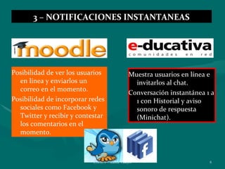3 – NOTIFICACIONES INSTANTANEAS




Posibilidad de ver los usuarios                 Muestra usuarios en línea e
  en línea y enviarlos un                         invitarlos al chat.
  correo en el momento.
                                                Conversación instantánea 1 a
Posibilidad de incorporar redes                   1 con Historial y aviso
  sociales como Facebook y                        sonoro de respuesta
  Twitter y recibir y contestar                   (Minichat).
  los comentarios en el
  momento.



                           ENAEV - Marisa Vallejos                        8
 