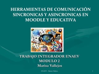 HERRAMIENTAS DE COMUNICACIÓN
 SINCRONICAS Y ASINCRONICAS EN
      MOODLE Y EDUCATIVA




   TRABAJO INTEGRADOR ENAEV
            MODULO 2
           Marisa Vallejos
           ENAEV - Marisa Vallejos   1
 