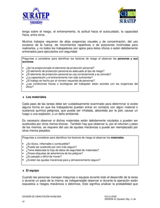 !
"
tenga sobre el riesgo, el entrenamiento, la actitud hacia el autocuidado, la capacidad
física, entre otros.
Muchos trabajos requieren de altas exigencias visuales y de concentración, del uso
excesivo de la fuerza, de movimientos repetitivos o de posiciones incómodas para
realizarlos, y no todos los trabajadores son aptos para éstos oficios o están debidamente
entrenados para ejecutarlos con seguridad.
Preguntas a considerar para identificar los factores de riesgo al observar las personas y sus
acciones
• ¿Se ha proporcionado el elemento de protección personal?
• ¿El elemento de protección personal es adecuado al tipo de riesgo?
• ¿El elemento de protección personal se usa correctamente y es cómodo?
• ¿La capacitación y el entrenamiento han sido suficientes?
• ¿El trabajo es hecho por el número requerido de personas?
• ¿Las condiciones físicas o sicológicas del trabajador están acordes con las exigencias del
oficio?
♦ Los materiales
Cada paso de las tareas debe ser cuidadosamente examinado para determinar si existe
alguna forma en que los trabajadores puedan entrar en contacto con algún material o
sustancia química peligrosa, que pueda ser inhalada, absorbida por la piel, causar un
fuego o una explosión, o un daño ambiental.
Es necesario observar si dichos materiales están debidamente rotulados o pueden ser
sustituidos por otros menos tóxicos. También hay que observar si, por el volumen y peso
de los mismos, se requiere del uso de ayudas mecánicas o puede ser reemplazado por
otros menos pesados.
Preguntas a considerar para identificar los factores de riesgo al observar los materiales
• ¿Es tóxico, inflamable o combustible?
• ¿Puede ser sustituido por otro más seguro?
• ¿Tiene elaborada la hoja de datos de seguridad de materiales?
• ¿Posee etiquetas de advertencia de los peligros?
• ¿Es pesado o difícil de mover?
• ¿Existen las ayudas mecánicas para y almacenamiento seguro?
♦ El equipo
Cuando las personas manejan máquinas o equipos durante todo el desarrollo de la tarea
o durante un paso de la misma, es indispensable observar si durante la operación están
expuestos a riesgos mecánicos o eléctricos. Esto significa analizar la probabilidad que
 