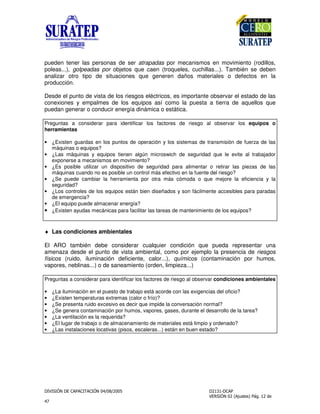 !
"
pueden tener las personas de ser atrapadas por mecanismos en movimiento (rodillos,
poleas...), golpeadas por objetos que caen (troqueles, cuchillas...). También se deben
analizar otro tipo de situaciones que generen daños materiales o defectos en la
producción.
Desde el punto de vista de los riesgos eléctricos, es importante observar el estado de las
conexiones y empalmes de los equipos así como la puesta a tierra de aquellos que
puedan generar o conducir energía dinámica o estática.
Preguntas a considerar para identificar los factores de riesgo al observar los equipos o
herramientas
• ¿Existen guardas en los puntos de operación y los sistemas de transmisión de fuerza de las
máquinas o equipos?
• ¿Las máquinas y equipos tienen algún microswich de seguridad que le evite al trabajador
exponerse a mecanismos en movimiento?
• ¿Es posible utilizar un dispositivo de seguridad para alimentar o retirar las piezas de las
máquinas cuando no es posible un control más efectivo en la fuente del riesgo?
• ¿Se puede cambiar la herramienta por otra más cómoda o que mejore la eficiencia y la
seguridad?
• ¿Los controles de los equipos están bien diseñados y son fácilmente accesibles para paradas
de emergencia?
• ¿El equipo puede almacenar energía?
• ¿Existen ayudas mecánicas para facilitar las tareas de mantenimiento de los equipos?
♦ Las condiciones ambientales
El ARO también debe considerar cualquier condición que pueda representar una
amenaza desde el punto de vista ambiental, como por ejemplo la presencia de riesgos
físicos (ruido, iluminación deficiente, calor...), químicos (contaminación por humos,
vapores, neblinas...) o de saneamiento (orden, limpieza...)
Preguntas a considerar para identificar los factores de riesgo al observar condiciones ambientales
• ¿La iluminación en el puesto de trabajo está acorde con las exigencias del oficio?
• ¿Existen temperaturas extremas (calor o frío)?
• ¿Se presenta ruido excesivo es decir que impide la conversación normal?
• ¿Se genera contaminación por humos, vapores, gases, durante el desarrollo de la tarea?
• ¿La ventilación es la requerida?
• ¿El lugar de trabajo o de almacenamiento de materiales está limpio y ordenado?
• ¿Las instalaciones locativas (pisos, escaleras...) están en buen estado?
 