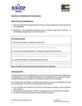 $ !
"
SESIÓN 2: ESTÁNDARES DE SEGURIDAD
OBJETIVOS DE APRENDIZAJE
• Definir los estándares de seguridad de manera correcta, propiciando la participación de
los trabajadores.
• Seleccionar los estándares prioritarios para su posterior seguimiento mediante la
metodología de observación del comportamiento.
ACTIVIDAD INICIAL
1. ¿Qué es para usted un estándar de seguridad?
-------------------------------------------------------------------------------------------------------------------------------
-------------------------------------------------------------------------------------------------------------------------------
------------------------------------------------------------------------------------------------
2. ¿ Qué características debe tener un estándar de seguridad? Escriba dos.
----------------------------------------------------------------------------------------------------------------------
----------------------------------------------------------------------------------------------------------------------
----------------------------------------------------------------------------------------------------------------
3. ¿ Quién debe elaborar los estándares de seguridad?
----------------------------------------------------------------------------------------------------------------------
----------------------------------------------------------------------------------------------------------------------
----------------------------------------------------------------------------------------------------------------------
Nota: en la Pág. 26 encontrará una guía para verificar sus respuestas
INTRODUCCIÓN
Tradicionalmente se ha considerado que una manera de evitar las prácticas inseguras de
los trabajadores, es por medio de la elaboración y divulgación de una serie de reglas o
normas de seguridad, que deben ser cumplidas so pena de ser sancionados.
Sin embargo esta estrategia ha resultado poco efectiva ya que sus resultados han sido
muy a corto plazo. A lo anterior han contribuido varios factores:
• Los manuales que contienen las normas son demasiado extensos y poco atractivos
para la lectura.
• Se pretende normatizar todo, así ello no sea garantía para la producción y la calidad.
• Lo anterior hace que dichas normas sean difíciles de recordar.
 