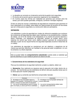 !
"
• La disciplina se convierte en el elemento central de la gestión de la seguridad.
• El refuerzo de la sanción genera reacciones negativas en los trabajadores.
• En muchos casos las normas son realizadas por personas que conocen poco las
tareas y por tanto quedan generales, ambiguas y contienen mensajes negativos.
Si bien es cierto las normas o estándares de seguridad son necesarios para garantizar el
buen desempeño en el trabajo, estos deben ser seleccionados de acuerdo con las tareas
que son críticas para la seguridad y su construcción debe ser participativa.
DEFINICIÓN
Los estándares o guías de seguridad son niveles de referencia aceptados que contienen
las condiciones de seguridad que deben estar implícitas en los procedimientos y métodos
de trabajo, con el fin de orientar a los trabajadores en la manera de prevenir lesiones o
daños materiales. Los estándares de seguridad, también se pueden definir como
sistemas de control que tienen como objetivo producir patrones de comportamiento
definidos a partir de los requerimientos de seguridad esperados durante el desarrollo de
un trabajo.
Los estándares de seguridad se caracterizan por ser objetivos y categóricos de tal
manera que permiten identificar con facilidad si las personas están cumpliendo o no con
la conducta o su efecto esperado.
Solo se puede hablar de comportamiento subestándar cuando existe un estándar que
permita identificar en qué medida la persona se desvió de este.
1. Características de los estándares de seguridad
Para que los estándares de seguridad realmente cumplan su objetivo, deben ser:
• Necesarios: Que realmente se requieran para la ejecución de la labor dentro de un
proceso. Se recomienda que los estándares se definan sólo para aquellas tareas que en
su obvia ejecución resulten peligrosas.
• Claros: que su contenido sea fácilmente comprensible. Ejemplo:
Correcto Incorrecto
• Al trabajar en el computador apoye su
espalda en el espaldar, mantenga las muñecas
rectas y coloque sus pies sobre el apoyapies.
• Los carros transportadores tienen la carga
bien arrumada y su altura permite la visibilidad
• Al trabajar en el computador siéntese de
manera adecuada
• Los carros transportadores deben estar
cargados adecuadamente
 