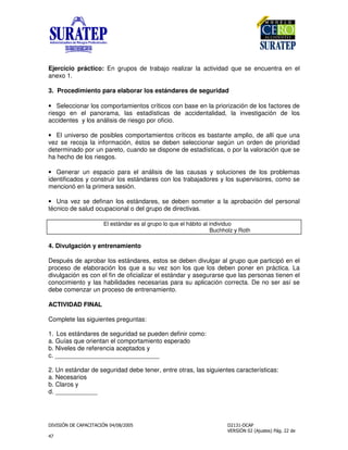 !
"
Ejercicio práctico: En grupos de trabajo realizar la actividad que se encuentra en el
anexo 1.
3. Procedimiento para elaborar los estándares de seguridad
• Seleccionar los comportamientos críticos con base en la priorización de los factores de
riesgo en el panorama, las estadísticas de accidentalidad, la investigación de los
accidentes y los análisis de riesgo por oficio.
• El universo de posibles comportamientos críticos es bastante amplio, de allí que una
vez se recoja la información, éstos se deben seleccionar según un orden de prioridad
determinado por un pareto, cuando se dispone de estadísticas, o por la valoración que se
ha hecho de los riesgos.
• Generar un espacio para el análisis de las causas y soluciones de los problemas
identificados y construir los estándares con los trabajadores y los supervisores, como se
mencionó en la primera sesión.
• Una vez se definan los estándares, se deben someter a la aprobación del personal
técnico de salud ocupacional o del grupo de directivas.
El estándar es al grupo lo que el hábito al individuo
Buchholz y Roth
4. Divulgación y entrenamiento
Después de aprobar los estándares, estos se deben divulgar al grupo que participó en el
proceso de elaboración los que a su vez son los que los deben poner en práctica. La
divulgación es con el fin de oficializar el estándar y asegurarse que las personas tienen el
conocimiento y las habilidades necesarias para su aplicación correcta. De no ser así se
debe comenzar un proceso de entrenamiento.
ACTIVIDAD FINAL
Complete las siguientes preguntas:
1. Los estándares de seguridad se pueden definir como:
a. Guías que orientan el comportamiento esperado
b. Niveles de referencia aceptados y
c. ______________________________
2. Un estándar de seguridad debe tener, entre otras, las siguientes características:
a. Necesarios
b. Claros y
d. ____________
 