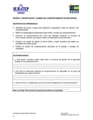 !
"
SESIÓN 3: OBSERVACIÓN Y CAMBIO DEL COMPORTAMIENTO EN SEGURIDAD
OBJETIVOS DE APRENDIZAJE
• !%&'&()*+, -), ) &*-)*) &,%)*+) *&!)!)-)*&*! .)+,* /!+
(,0-,*)0&%,
• '&%&*+)0 ,!,+,1)! ,2 *.)(&3%-)*)0 !&*/ .)+)*+, (,0-,*)0&%,
• Intervenir el comportamiento por fuera del estándar mediante un proceso de
comunicación efectiva, para lograr mejorar el desempeño de las personas.
• ,%!(&* %) &3%! ,*1) %',*0) '&()4/+,*)*)( *!, 5 !2% *
(0-+&!, -,*)02) -)*
• 6*)'&()* +()02&, ! (,0-,*)0&%, )+()%4)!, % +-*&,!, / !&.+)*+,
* +)!,
ACTIVIDAD INICIAL
• ¿ Qué pasos, considera usted, debe llevar un proceso de gestión de la seguridad
basado en el comportamiento?
________________________________________________________________________
________________________________________________________________________
________________________________________________________________________
• ¿Por qué es importante observar el comportamiento en seguridad, en el grupo de
trabajadores que usted coordina?
________________________________________________________________________
________________________________________________________________________
________________________________________________________________________
• ¿Qué le diría a un colaborador que se encuentre trabajando por fuera del estándar?
________________________________________________________________________
________________________________________________________________________
____________________________________________________________
Nota: en la Pág. 40 encontrará una guía para verificar sus respuestas
 