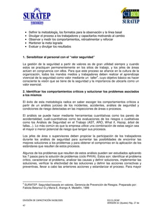 " !
"
• '&%&*+)0 ,!,+,1)8+, ',*0), -)*)+),2 *.)(&3%/+)+1%)2))+
• &.+)* +-*,( ,)+, *)2))!,* /()-)(&)*+, 0,&.)%!,)+()02&,
• >2 *.)*/0 !&*+, (,0-,*)0&%,8* *,)+&0 %)*/*',*4)*
• ?)% %*+)0 )+,*)!)
• .)+)*/!&.+)*+, * +)!,
1. Sensibilizar al personal con el “valor seguridad”
La gestión de la seguridad a partir de valores es de gran utilidad siempre y cuando
estos se practiquen permanentemente en los sitios de trabajo, y los jefes de áreas
actúen en congruencia con ellos. Para que este proceso se afiance en la cultura de la
organización, todos los mandos medios y trabajadores deben realizar el aprendizaje
vivencial de la seguridad como valor mediante un taller
4
, cuyo objetivo básico es hacer
consciente la visión que se tiene de la seguridad y la importancia de ubicarla como un
valor esencial.
2. Identificar los comportamientos críticos y solucionar los problemas asociados
a los mismos
El éxito de esta metodología radica en saber escoger los comportamientos críticos a
partir de un análisis juicioso de los incidentes, accidentes, análisis de seguridad y
condiciones de riesgo detectadas en las inspecciones de áreas o procesos.
El análisis se puede hacer mediante herramientas cuantitativas como los pareto de
accidentalidad, cuali-cuantitativas como las evaluaciones de los riesgos o cualitativas
como los Análisis de Seguridad en el Trabajo (AST, ARO, What if, Hazop, árbol de
fallas...). Lo más común es que la empresa utilice una combinación de estas según sea
el mayor o menor potencial de riesgo que tengan sus procesos.
Los jefes de área o supervisores deben propiciar la participación de los trabajadores
durante los análisis de seguridad para aumentar las posibilidades de encontrar las
mejores soluciones a los problemas y para obtener el compromiso en la aplicación de los
estándares que resulten de estos procesos.
Algunos de los problemas que resulten de estos análisis pueden ser estudiados aplicando
los 7 pasos para la solución de problemas (ciclo PHVA). Estos son: identificar el problema
critico, caracterizar el problema, analizar las causas y definir soluciones, implementar las
soluciones, verificar la efectividad de las soluciones y definir las acciones correctivas y
preventivas, llevar a cabo las anteriores acciones y estandarizar el proceso. Para mayor
4
SURATEP. Seguridad basada en valores. Gerencia de Prevención de Riesgos. Preparado por:
Fabiola Betancur G y Maria E, Arango A. Medellín, 1999
 