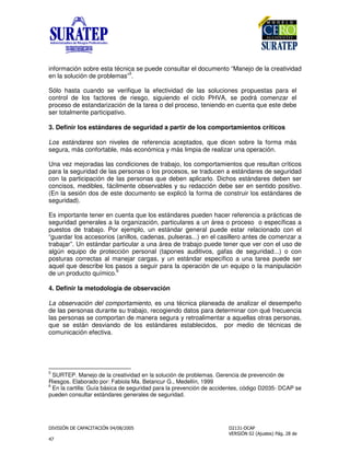!
"
información sobre esta técnica se puede consultar el documento “Manejo de la creatividad
en la solución de problemas”
5
.
Sólo hasta cuando se verifique la efectividad de las soluciones propuestas para el
control de los factores de riesgo, siguiendo el ciclo PHVA, se podrá comenzar el
proceso de estandarización de la tarea o del proceso, teniendo en cuenta que este debe
ser totalmente participativo.
3. Definir los estándares de seguridad a partir de los comportamientos críticos
Los estándares son niveles de referencia aceptados, que dicen sobre la forma más
segura, más confortable, más económica y más limpia de realizar una operación.
Una vez mejoradas las condiciones de trabajo, los comportamientos que resultan críticos
para la seguridad de las personas o los procesos, se traducen a estándares de seguridad
con la participación de las personas que deben aplicarlo. Dichos estándares deben ser
concisos, medibles, fácilmente observables y su redacción debe ser en sentido positivo.
(En la sesión dos de este documento se explicó la forma de construir los estándares de
seguridad).
Es importante tener en cuenta que los estándares pueden hacer referencia a prácticas de
seguridad generales a la organización, particulares a un área o proceso o específicas a
puestos de trabajo. Por ejemplo, un estándar general puede estar relacionado con el
“guardar los accesorios (anillos, cadenas, pulseras...) en el casillero antes de comenzar a
trabajar”. Un estándar particular a una área de trabajo puede tener que ver con el uso de
algún equipo de protección personal (tapones auditivos, gafas de seguridad...) o con
posturas correctas al manejar cargas, y un estándar específico a una tarea puede ser
aquel que describe los pasos a seguir para la operación de un equipo o la manipulación
de un producto químico.
6
4. Definir la metodología de observación
La observación del comportamiento, es una técnica planeada de analizar el desempeño
de las personas durante su trabajo, recogiendo datos para determinar con qué frecuencia
las personas se comportan de manera segura y retroalimentar a aquellas otras personas,
que se están desviando de los estándares establecidos, por medio de técnicas de
comunicación efectiva.
5
SURTEP. Manejo de la creatividad en la solución de problemas. Gerencia de prevención de
Riesgos. Elaborado por: Fabiola Ma. Betancur G., Medellín, 1999
6
En la cartilla: Guía básica de seguridad para la prevención de accidentes, código D2035- DCAP se
pueden consultar estándares generales de seguridad.
 