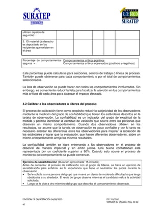 !
"
utilizan zapatos de
seguridad
3. El material de desecho
es depositado en los
recipientes que existen en
el área
Porcentaje de comportamientos
seguros =
Comportamientos críticos positivos
Comportamientos críticos observados (positivos y negativos)
Este porcentaje puede calcularse para secciones, centros de trabajo o líneas de proceso.
También puede obtenerse para cada comportamiento o por el total de comportamientos
seleccionados.
La lista de observación se puede hacer con todos los comportamientos involucrados. Sin
embargo, es conveniente reducir la lista para focalizar la atención en los comportamientos
más críticos de cada área para alcanzar el impacto deseado.
4.2 Calibrar a los observadores o líderes del proceso
El proceso de calibración tiene como propósito reducir la subjetividad de los observadores
mediante la medición del grado de confiabilidad que tienen los estándares descritos en la
tarjeta de observación. La confiabilidad es un indicador del grado de exactitud de la
medida y permite identificar la cantidad de variación que ocurre entre las personas que
observan un mismo comportamiento. Cuando dos observadores difieren en los
resultados, se asume que la tarjeta de observación es poco confiable y por lo tanto es
necesario analizar las diferencias entre las observaciones para mejorar la redacción de
los estándares y lograr que la evaluación, que hacen diferentes observadores, sobre un
mismo comportamiento arroje los mismos resultados.
La confiabilidad también se logra entrenando a los observadores en el proceso de
observar de manera imparcial y sin emitir juicios. Una buena confiabilidad está
representada por un coeficiente superior a 90%. Cuando esto ocurre el proceso de
monitoreo del comportamiento se puede comenzar.
Ejercicio de sensibilización (Duración aproximada: 15 minutos)
Antes de comenzar el proceso de calibración con el grupo de líderes, se hace un ejercicio de
sensibilización para enfatizar en la importancia que tiene el neutralizar los juicios durante la
observación.
• Se le solicita a una persona del grupo que mueva un objeto de moderada dificultad o que tenga
obstáculos a su alrededor. El resto del grupo observa mientras el candidato realiza la actividad
solicitada.
• Luego se le pide a otro miembro del grupo que describa el comportamiento observado.
 