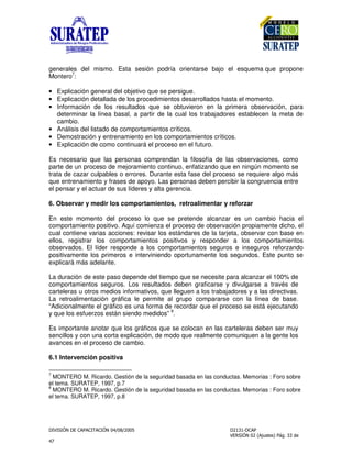 !
"
generales del mismo. Esta sesión podría orientarse bajo el esquema que propone
Montero
7
:
• Explicación general del objetivo que se persigue.
• Explicación detallada de los procedimientos desarrollados hasta el momento.
• Información de los resultados que se obtuvieron en la primera observación, para
determinar la línea basal, a partir de la cual los trabajadores establecen la meta de
cambio.
• Análisis del listado de comportamientos críticos.
• Demostración y entrenamiento en los comportamientos críticos.
• Explicación de como continuará el proceso en el futuro.
Es necesario que las personas comprendan la filosofía de las observaciones, como
parte de un proceso de mejoramiento continuo, enfatizando que en ningún momento se
trata de cazar culpables o errores. Durante esta fase del proceso se requiere algo más
que entrenamiento y frases de apoyo. Las personas deben percibir la congruencia entre
el pensar y el actuar de sus líderes y alta gerencia.
6. Observar y medir los comportamientos, retroalimentar y reforzar
En este momento del proceso lo que se pretende alcanzar es un cambio hacia el
comportamiento positivo. Aquí comienza el proceso de observación propiamente dicho, el
cual contiene varias acciones: revisar los estándares de la tarjeta, observar con base en
ellos, registrar los comportamientos positivos y responder a los comportamientos
observados. El líder responde a los comportamientos seguros e inseguros reforzando
positivamente los primeros e interviniendo oportunamente los segundos. Este punto se
explicará más adelante.
La duración de este paso depende del tiempo que se necesite para alcanzar el 100% de
comportamientos seguros. Los resultados deben graficarse y divulgarse a través de
carteleras u otros medios informativos, que lleguen a los trabajadores y a las directivas.
La retroalimentación gráfica le permite al grupo compararse con la línea de base.
“Adicionalmente el gráfico es una forma de recordar que el proceso se está ejecutando
y que los esfuerzos están siendo medidos”
8
.
Es importante anotar que los gráficos que se colocan en las carteleras deben ser muy
sencillos y con una corta explicación, de modo que realmente comuniquen a la gente los
avances en el proceso de cambio.
6.1 Intervención positiva
7
MONTERO M. Ricardo. Gestión de la seguridad basada en las conductas. Memorias : Foro sobre
el tema. SURATEP, 1997, p.7
8
MONTERO M. Ricardo. Gestión de la seguridad basada en las conductas. Memorias : Foro sobre
el tema. SURATEP, 1997, p.8
 