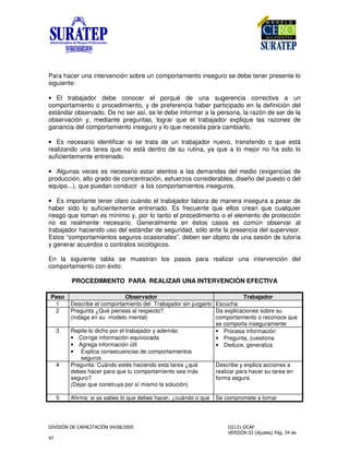 !
"
Para hacer una intervención sobre un comportamiento inseguro se debe tener presente lo
siguiente:
• El trabajador debe conocer el porqué de una sugerencia correctiva a un
comportamiento o procedimiento, y de preferencia haber participado en la definición del
estándar observado. De no ser así, se le debe informar a la persona, la razón de ser de la
observación y, mediante preguntas, lograr que el trabajador explique las razones de
ganancia del comportamiento inseguro y lo que necesita para cambiarlo.
• Es necesario identificar si se trata de un trabajador nuevo, transferido o que está
realizando una tarea que no está dentro de su rutina, ya que a lo mejor no ha sido lo
suficientemente entrenado.
• Algunas veces es necesario estar atentos a las demandas del medio (exigencias de
producción, alto grado de concentración, esfuerzos considerables, diseño del puesto o del
equipo...), que puedan conducir a los comportamientos inseguros.
• Es importante tener claro cuándo el trabajador labora de manera insegura a pesar de
haber sido lo suficientemente entrenado. Es frecuente que ellos crean que cualquier
riesgo que toman es mínimo y, por lo tanto el procedimiento o el elemento de protección
no es realmente necesario. Generalmente en éstos casos es común observar al
trabajador haciendo uso del estándar de seguridad, sólo ante la presencia del supervisor.
Estos “comportamientos seguros ocasionales”, deben ser objeto de una sesión de tutoría
y generar acuerdos o contratos sicológicos.
En la siguiente tabla se muestran los pasos para realizar una intervención del
comportamiento con éxito:
PROCEDIMIENTO PARA REALIZAR UNA INTERVENCIÓN EFECTIVA
Paso Observador Trabajador
1 Describe el comportamiento del Trabajador sin juzgarlo Escucha
2 Pregunta ¿Qué piensas al respecto?
(indaga en su modelo mental)
Da explicaciones sobre su
comportamiento o reconoce que
se comporta inseguramente
3 Repite lo dicho por el trabajador y además:
• Corrige información equivocada
• Agrega información útil
• Explica consecuencias de comportamientos
seguros
• Procesa información
• Pregunta, cuestiona
• Deduce, generaliza
4 Pregunta: Cuándo estés haciendo esta tarea ¿qué
debes hacer para que tu comportamiento sea más
seguro?
(Dejar que construya por sí mismo la solución)
Describe y explica acciones a
realizar para hacer su tarea en
forma segura
5 Afirma: si ya sabes lo que debes hacer, ¿cuándo o que Se compromete a tomar
 