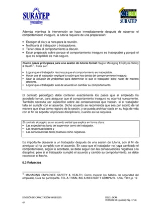 " !
"
Además mientras la intervención se hace inmediatamente después de observar el
comportamiento inseguro, la tutoría requiere de una preparación:
• Escoger el día y la hora para la reunión.
• Notificarla al trabajador o trabajadores.
• Tener claro el comportamiento a discutir.
• Estar preparado sobre porque el comportamiento inseguro es inaceptable y porqué el
que es aceptable es más seguro.
Cuatro pasos principales para una sesión de tutoría formal: Según Managing Employee Safety
& Health
10
. Estos son:
• Lograr que el trabajador reconozca que el comportamiento es inaceptable.
• Hacer que el trabajador explique la razón que hay detrás del comportamiento inseguro.
• Usar la solución de problemas para determinar lo que el trabajador debe hacer de manera
diferente.
• Lograr que el trabajador esté de acuerdo en cambiar su comportamiento.
El contrato psicológico debe contener exactamente los pasos que el empleado ha
acordado tomar, para asegurar que el comportamiento inseguro no ocurrirá nuevamente.
También necesita ser específico sobre las consecuencias que habrán, si el trabajador
falla en cumplir con el acuerdo. Dicho acuerdo se recomienda que sea por escrito de tal
manera que sirva como registro de la sesión, y se pueda archivar copia en su hoja de vida
con el fin de soportar el proceso disciplinario, cuando así se requiera.
El contrato sicológico es un acuerdo verbal que explica en forma clara:
• Las expectativas tanto del supervisor como del trabajador.
• Las responsabilidades y
• Las consecuencias tanto positivas como negativas.
Es importante observar a un trabajador después de una sesión de tutoría, con el fin de
averiguar si ha cumplido con el acuerdo. En caso que el trabajador no haya cambiado el
comportamiento, según lo acordado, se debe seguir con las consecuencias negativas o la
disciplina; pero si el trabajador cumplió el acuerdo y cambió su comportamiento, se debe
reconocer el hecho.
6.3 Refuerzos
10
MANAGING EMPLOYEE SAFETY & HEALTH. Como mejorar los hábitos de seguridad del
empleado. Guía del participante. TEL-A-TRAIN, INC A WESTCOTT COMPANY. USA, 1991. p. 19
 