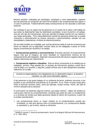 !
"
Muchos estudios, realizados por psicólogos, sociólogos y otros especialistas, sugieren
que las personas se comportan de cierta forma debido a las consecuencias que siguen a
un acto en particular. Tradicionalmente estas consecuencias se han asociado a estímulos
externos.
Sin embargo lo que se espera de las personas en el campo de la salud y del trabajo es
que estas se desempeñen bajo los estándares acordados, no por el premio o el castigo,
sino por otro tipo de motivaciones, como por ejemplo el trabajar acorde con sus valores y
sus metas personales. Pero indiscutiblemente cuando las personas actúan por su propia
motivación y adicionalmente se ofrecen refuerzos o reconocimientos, acordes con sus
necesidades y expectativas, el efecto es altamente positivo.
De otro lado también es innegable, que muchas personas dado el nivel de conciencia que
tienen en relación con la seguridad, muchas veces se ven obligadas a actuar en forma
segura únicamente por el premio o el castigo.
• Consecuencias positivas o reconocimientos. El prestar atención al comportamiento
seguro más que al inseguro, da como resultado un mejoramiento continuo de los
comportamientos del trabajador. Depender exclusivamente del refuerzo negativo desvía el
objetivo del proceso de mejoramiento.
• Consecuencia negativa o disciplina. Esta es eficaz únicamente en la medida que el
trabajador, primero, haya pasado por un proceso de intervención positiva a partir de la
cual se llegó a un acuerdo, y segundo, pueda verificar que el acto disciplinario acordado,
realmente, se cumple.
Cuando se responsabiliza a los trabajadores por su desempeño seguro, la disciplina
mantiene su valor como reforzador negativo
A las personas no les gusta trabajar en un ambiente de temor, prefieren renunciar a sus
puestos si sus condiciones económicas se lo permiten. Si no, harán muchas cosas para
evitar el estímulo aversivo (Jefe), como por ejemplo, ocultar errores, mentir, dar sólo el
mínimo necesario de su esfuerzo.
A continuación se presentan algunos criterios, que según Aubrey
11
, deben ser tenidos en
cuenta para reforzar los comportamientos, anotando que estos son sólo un complemento
a un proceso de cambio que debe generarse desde el interior de la persona, a partir de
su propia autovaloración.
Las consecuencias tienen un mayor impacto en el comportamiento cuando son
inmediatas: la más leve demora entre el comportamiento y su consecuencia debilita
su asociación y, por lo tanto, reduce su eficiencia.
11
DANIELS, Aubrey C. Gerencia del desempeño. Santa Fe de Bogotá: McGraw-Hill Interamericana,
S. A., 1993. 258 p.
 