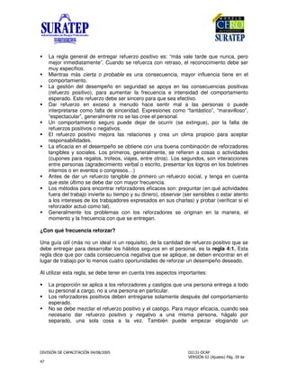 $ !
"
La regla general de entregar refuerzo positivo es: “más vale tarde que nunca, pero
mejor inmediatamente”. Cuando se refuerza con retraso, el reconocimiento debe ser
muy específico.
Mientras más cierta o probable es una consecuencia, mayor influencia tiene en el
comportamiento.
La gestión del desempeño en seguridad se apoya en las consecuencias positivas
(refuerzo positivo), para aumentar la frecuencia e intensidad del comportamiento
esperado. Este refuerzo debe ser sincero para que sea efectivo.
Dar refuerzo en exceso a menudo hace sentir mal a las personas o puede
interpretarse como falta de sinceridad. Expresiones como “fantástico”, “maravilloso”,
“espectacular”, generalmente no se las cree el personal.
Un comportamiento seguro puede dejar de ocurrir (se extingue), por la falta de
refuerzos positivos o negativos.
El refuerzo positivo mejora las relaciones y crea un clima propicio para aceptar
responsabilidades.
La eficacia en el desempeño se obtiene con una buena combinación de reforzadores
tangibles y sociales. Los primeros, generalmente, se refieren a cosas o actividades
(cupones para regalos, trofeos, viajes, entre otros). Los segundos, son interacciones
entre personas (agradecimiento verbal o escrito, presentar los logros en los boletines
internos o en eventos o congresos…)
Antes de dar un refuerzo tangible de primero un refuerzo social, y tenga en cuenta
que este último se debe dar con mayor frecuencia.
Los métodos para encontrar reforzadores eficaces son: preguntar (en qué actividades
fuera del trabajo invierte su tiempo y su dinero), observar (ser sensibles o estar atento
a los intereses de los trabajadores expresados en sus charlas) y probar (verificar si el
reforzador actuó como tal).
Generalmente los problemas con los reforzadores se originan en la manera, el
momento y la frecuencia con que se entregan.
¿Con qué frecuencia reforzar?
Una guía útil (más no un ideal ni un requisito), de la cantidad de refuerzo positivo que se
debe entregar para desarrollar los hábitos seguros en el personal, es la regla 4:1. Esta
regla dice que por cada consecuencia negativa que se aplique, se deben encontrar en el
lugar de trabajo por lo menos cuatro oportunidades de reforzar un desempeño deseado.
Al utilizar esta regla, se debe tener en cuenta tres aspectos importantes:
La proporción se aplica a los reforzadores y castigos que una persona entrega a todo
su personal a cargo, no a una persona en particular.
Los reforzadores positivos deben entregarse solamente después del comportamiento
esperado.
No se debe mezclar el refuerzo positivo y el castigo. Para mayor eficacia, cuando sea
necesario dar refuerzo positivo y negativo a una misma persona, hágalo por
separado, una sola cosa a la vez. También puede empezar elogiando un
 