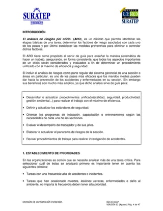 ! "
INTRODUCCIÓN
El análisis de riesgos por oficio (ARO), es un método que permite identificar las
etapas básicas de una tarea, determinar los factores de riesgo asociados con cada uno
de los pasos y por último establecer las medidas preventivas para eliminar o controlar
dichos factores.
El ARO tiene como propósito el servir de guía para enseñar la manera sistemática de
hacer un trabajo, asegurando, en forma consistente, que todos los aspectos importantes
de un oficio serán considerados y evaluados a fin de determinar un procedimiento
unificado con el máximo de eficiencia y seguridad.
El incluir el análisis de riesgos como parte regular del sistema gerencial de una sección o
áreas en particular, es uno de los pasos más eficaces que los mandos medios pueden
dar hacia la prevención de los accidentes y enfermedades en su sección. Sin embargo
sus beneficios son mucho más amplios, ya que dicho análisis sirve de guía para:
• Desarrollar o actualizar procedimientos unificados(calidad, seguridad, productividad,
gestión ambiental...) para realizar el trabajo con el máximo de eficiencia.
• Definir y actualizar los estándares de seguridad.
• Orientar los programas de inducción, capacitación o entrenamiento según las
necesidades de cada una de las secciones.
• Evaluar el desempeño del trabajador y de sus jefes.
• Elaborar o actualizar el panorama de riesgos de la sección.
• Revisar procedimientos de trabajo para realizar investigación de accidentes.
1. ESTABLECIMIENTO DE PRIORIDADES
En las organizaciones es común que se necesite analizar más de una tarea crítica. Para
seleccionar cuál de éstas se analizará primero es importante tener en cuenta los
siguientes criterios:
• Tareas con una frecuencia alta de accidentes o incidentes.
• Tareas que han ocasionado muertes, lesiones severas, enfermedades o daño al
ambiente, no importa la frecuencia deben tener alta prioridad.
 