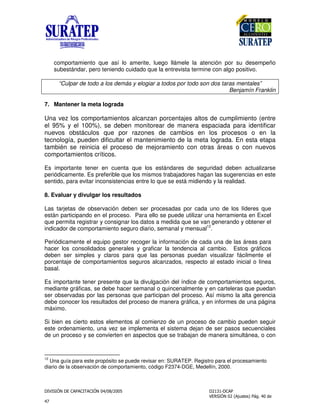 !
"
comportamiento que así lo amerite, luego llámele la atención por su desempeño
subestándar, pero teniendo cuidado que la entrevista termine con algo positivo.
“Culpar de todo a los demás y elogiar a todos por todo son dos taras mentales”
Benjamín Franklin
7. Mantener la meta lograda
Una vez los comportamientos alcanzan porcentajes altos de cumplimiento (entre
el 95% y el 100%), se deben monitorear de manera espaciada para identificar
nuevos obstáculos que por razones de cambios en los procesos o en la
tecnología, pueden dificultar el mantenimiento de la meta lograda. En esta etapa
también se reinicia el proceso de mejoramiento con otras áreas o con nuevos
comportamientos críticos.
Es importante tener en cuenta que los estándares de seguridad deben actualizarse
periódicamente. Es preferible que los mismos trabajadores hagan las sugerencias en este
sentido, para evitar inconsistencias entre lo que se está midiendo y la realidad.
8. Evaluar y divulgar los resultados
Las tarjetas de observación deben ser procesadas por cada uno de los líderes que
están participando en el proceso. Para ello se puede utilizar una herramienta en Excel
que permita registrar y consignar los datos a medida que se van generando y obtener el
indicador de comportamiento seguro diario, semanal y mensual12
.
Periódicamente el equipo gestor recoger la información de cada una de las áreas para
hacer los consolidados generales y graficar la tendencia al cambio. Estos gráficos
deben ser simples y claros para que las personas puedan visualizar fácilmente el
porcentaje de comportamientos seguros alcanzados, respecto al estado inicial o línea
basal.
Es importante tener presente que la divulgación del índice de comportamientos seguros,
mediante gráficas, se debe hacer semanal o quincenalmente y en carteleras que puedan
ser observadas por las personas que participan del proceso. Así mismo la alta gerencia
debe conocer los resultados del proceso de manera gráfica, y en informes de una página
máximo.
Si bien es cierto estos elementos al comienzo de un proceso de cambio pueden seguir
este ordenamiento, una vez se implementa el sistema dejan de ser pasos secuenciales
de un proceso y se convierten en aspectos que se trabajan de manera simultánea, o con
12
Una guía para este propósito se puede revisar en: SURATEP. Registro para el procesamiento
diario de la observación de comportamiento, código F2374-DGE, Medellín, 2000.
 