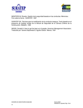 !
"
MONTERO M. Ricardo. Gestión de la seguridad basada en las conductas. Memorias :
Foro sobre el tema. SURATEP, 1997
SURATEP SA, Técnicas para la modificación de la conducta insegura. Texto basado en el
programa de tarjetas verdes de la Mutual de Seguridad de la Cámara Chilena de la
Construcción, Medellín, 1995
WEISS, Donald H. How to get the best out of people. American Management Association.
Traducido por: Sandra Sepúlveda G. Aguilar Edictor. México, 1991
 