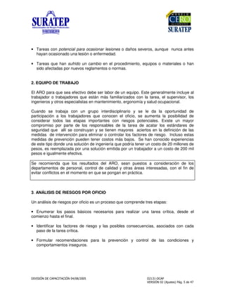 ! "
• Tareas con potencial para ocasionar lesiones o daños severos, aunque nunca antes
hayan ocasionado una lesión o enfermedad.
• Tareas que han sufrido un cambio en el procedimiento, equipos o materiales o han
sido afectadas por nuevos reglamentos o normas.
2. EQUIPO DE TRABAJO
El ARO para que sea efectivo debe ser labor de un equipo. Este generalmente incluye al
trabajador o trabajadores que están más familiarizados con la tarea, el supervisor, los
ingenieros y otros especialistas en mantenimiento, ergonomía y salud ocupacional.
Cuando se trabaja con un grupo interdisciplinario y se le da la oportunidad de
participación a los trabajadores que conocen el oficio, se aumenta la posibilidad de
considerar todos las etapas importantes con riesgos potenciales. Existe un mayor
compromiso por parte de los responsables de la tarea de acatar los estándares de
seguridad que allí se construyan y se tienen mayores aciertos en la definición de las
medidas de intervención para eliminar o controlar los factores de riesgo. Incluso estas
medidas de prevención pueden tener costos más bajos. Se han conocido experiencias
de este tipo donde una solución de ingeniería que podría tener un costo de 20 millones de
pesos, es reemplazada por una solución emitida por un trabajador a un costo de 200 mil
pesos e igualmente efectiva.
Se recomienda que los resultados del ARO, sean puestos a consideración de los
departamentos de personal, control de calidad y otras áreas interesadas, con el fin de
evitar conflictos en el momento en que se pongan en práctica.
3. ANÁLISIS DE RIESGOS POR OFICIO
Un análisis de riesgos por oficio es un proceso que comprende tres etapas:
• Enumerar los pasos básicos necesarios para realizar una tarea crítica, desde el
comienzo hasta el final.
• Identificar los factores de riesgo y las posibles consecuencias, asociados con cada
paso de la tarea crítica.
• Formular recomendaciones para la prevención y control de las condiciones y
comportamientos inseguros.
 