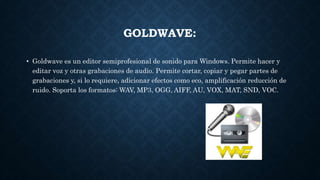 GOLDWAVE:
• Goldwave es un editor semiprofesional de sonido para Windows. Permite hacer y
editar voz y otras grabaciones de audio. Permite cortar, copiar y pegar partes de
grabaciones y, si lo requiere, adicionar efectos como eco, amplificación reducción de
ruido. Soporta los formatos: WAV, MP3, OGG, AIFF, AU, VOX, MAT, SND, VOC.
 