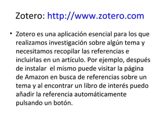 Zotero: http://www.zotero.com
• Zotero es una aplicación esencial para los que
  realizamos investigación sobre algún tema...
