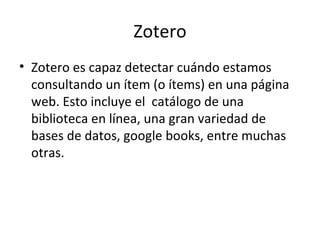 Zotero
• Zotero es capaz detectar cuándo estamos
  consultando un ítem (o ítems) en una página
  web. Esto incluye el catá...