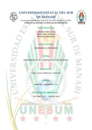 I
UNIVERSIDAD ESTATAL DEL SUR
DE MANABÍ
Creada mediante Registro Oficial Nº 261 del 7 de Febrero de 2001
UNIDAD ACADÉMICA CIENCIAS ECONÓMICAS
INTEGRANTES:
CAÑARTE MITE LUISA
ESPIN VERA ESTIVEN
MENDOZA ROMARIO
ASIGNATURA:
PROGRAMAS UTILITARIOS
TEMA:
HERRAMIENTAS DE COMPARTICION DE ARCHIVOS
DOCENTE:
LCDO. GALO PARRALES ANZÚLES
NIVEL:
PRIMERO VESPERTINO “A”
PERIODO ACADEMICO:
OCTUBRE 2015 - MARZO 2016
 