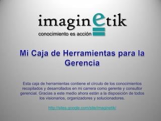 Esta caja de herramientas contiene el círculo de los conocimientos
 recopilados y desarrollados en mi carrera como gerente y consultor
gerencial. Gracias a este medio ahora están a la disposición de todos
           los visionarios, organizadores y solucionadores.

               http://sites.google.com/site/imaginetik/
 