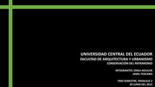 UNIVERSIDAD CENTRAL DEL ECUADOR
FACULTAD DE ARQUITECTURA Y URBANISMO
CONSERVACIÓN DEL PATRIMONIO
INTEGRANTES: ERIKA AGUILAR
JAMIL TOSCANO
7MO SEMESTRE, PARALELO 2
29 JUNIO DEL 2015
 