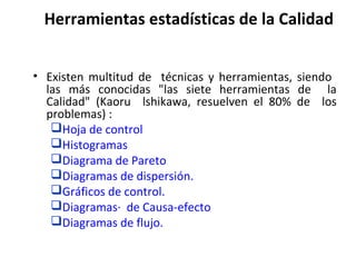Herramientas estadísticas de la Calidad
• Existen multitud de técnicas y herramientas, siendo
las más conocidas "las siete herramientas de la
Calidad" (Kaoru lshikawa, resuelven el 80% de los
problemas) :
Hoja de control
Histogramas
Diagrama de Pareto
Diagramas de dispersión.
Gráficos de control.
Diagramas· de Causa-efecto
Diagramas de flujo.