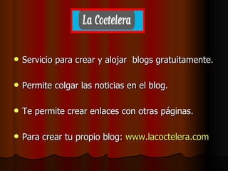 Servicio para crear y alojar  blogs gratuitamente. Permite colgar las noticias en el blog. Te permite crear enlaces con otras páginas. Para crear tu propio blog:  www.lacoctelera.com 