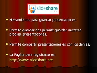 Herramientas para guardar presentaciones. Permite guardar nos permite guardar nuestras propias  presentaciones. Permite compartir presentaciones es con los demás. La Pagina para registrarse es: http :// www.slideshare.net 