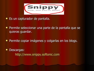 Es un capturador de pantalla. Permite seleccionar una parte de la pantalla que se quieras guardar. Permite copiar imágenes y colgarlas en los blogs. Descargas: http://www.snippy.softonic.com 
