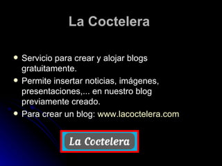 La Coctelera   Servicio para crear y alojar blogs gratuitamente. Permite insertar noticias, imágenes, presentaciones,... en nuestro blog previamente creado. Para crear un blog:  www.lacoctelera.com   