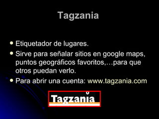 Tagzania   Etiquetador de lugares. Sirve para señalar sitios en google maps, puntos geográficos favoritos,…para que otros puedan verlo. Para abrir una cuenta:  www.tagzania.com 