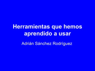 Herramientas que hemos aprendido a usar Adrián Sánchez Rodríguez   