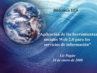 “ Aplicación de las herramientas sociales Web 2.0 para los  servicios de información” Liz Pagán 24 de enero de 2008 Biblioteca EEA 