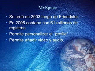 MySpace Se creó en 2003 luego de Friendster. En 2006 contaba con 61 millones de registros Permite personalizar el “profile”. Permite a ña dir video y audio. 